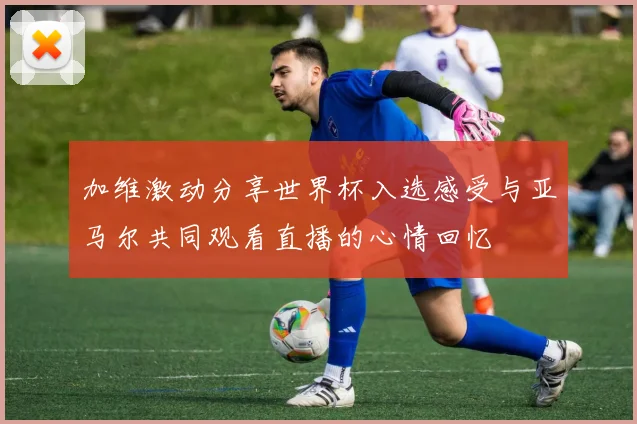 加维激动分享世界杯入选感受与亚马尔共同观看直播的心情回忆