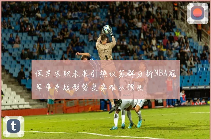 保罗求职未果引热议苏群分析NBA冠军争夺战形势复杂难以预测
