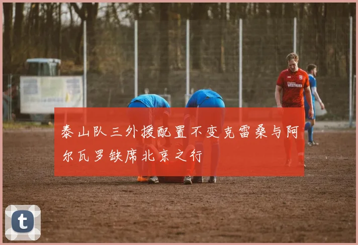 泰山队三外援配置不变克雷桑与阿尔瓦罗缺席北京之行