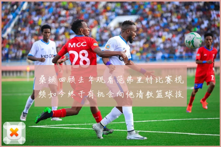 桑顿回顾去年观看范弗里特比赛视频如今终于有机会向他请教篮球技巧
