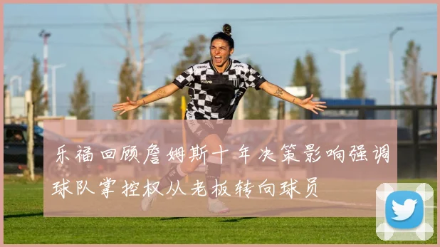 乐福回顾詹姆斯十年决策影响强调球队掌控权从老板转向球员