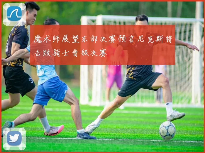 魔术师展望东部决赛预言尼克斯将击败骑士晋级决赛