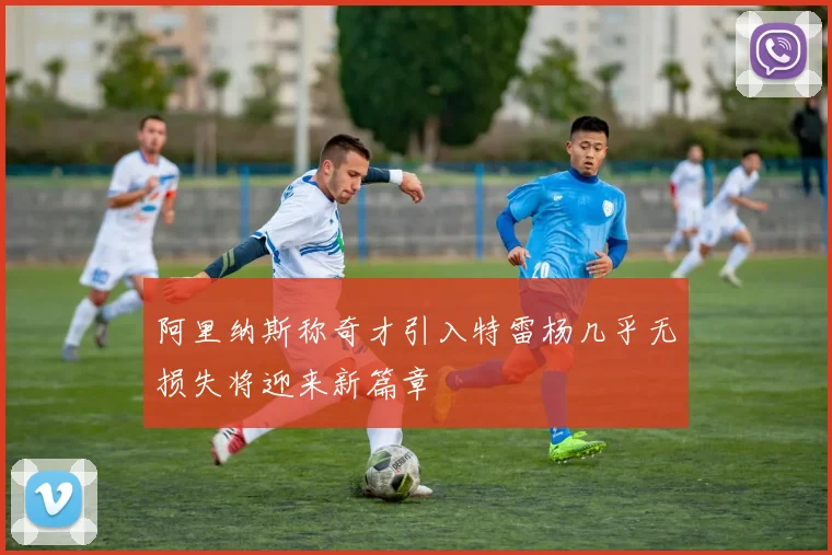 阿里纳斯称奇才引入特雷杨几乎无损失将迎来新篇章