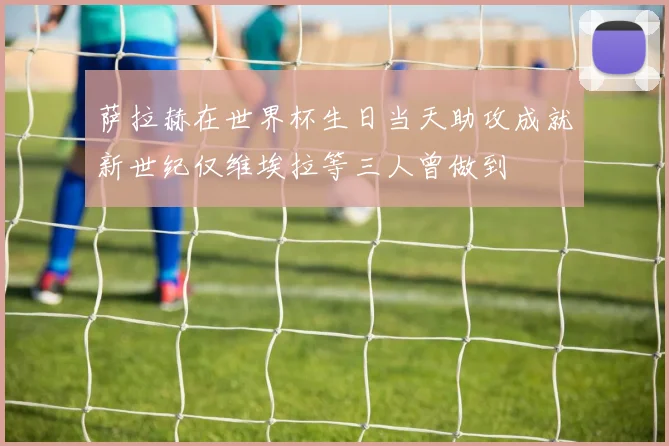 萨拉赫在世界杯生日当天助攻成就新世纪仅维埃拉等三人曾做到