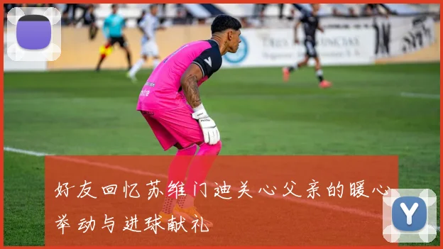 好友回忆苏维门迪关心父亲的暖心举动与进球献礼