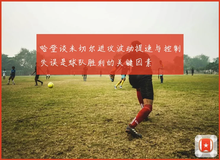 哈登谈米切尔进攻波动提速与控制失误是球队胜利的关键因素
