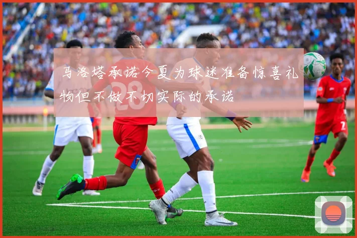马洛塔承诺今夏为球迷准备惊喜礼物但不做不切实际的承诺