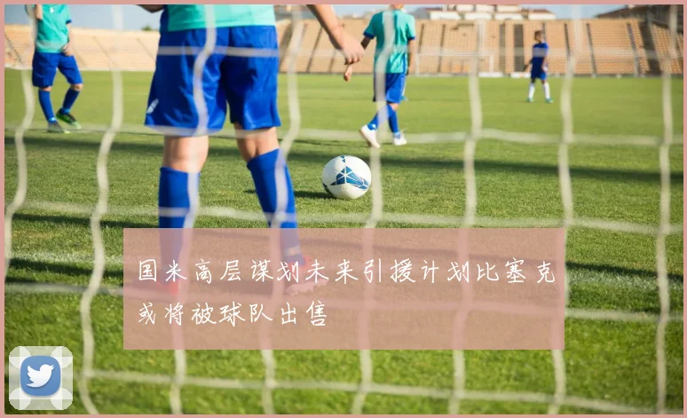 国米高层谋划未来引援计划比塞克或将被球队出售