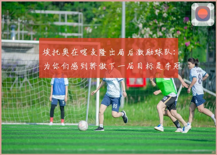 埃托奥在喀麦隆出局后激励球队：为你们感到骄傲下一届目标是夺冠