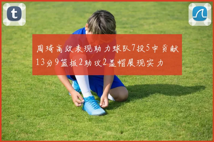 周琦高效表现助力球队7投5中贡献13分9篮板2助攻2盖帽展现实力