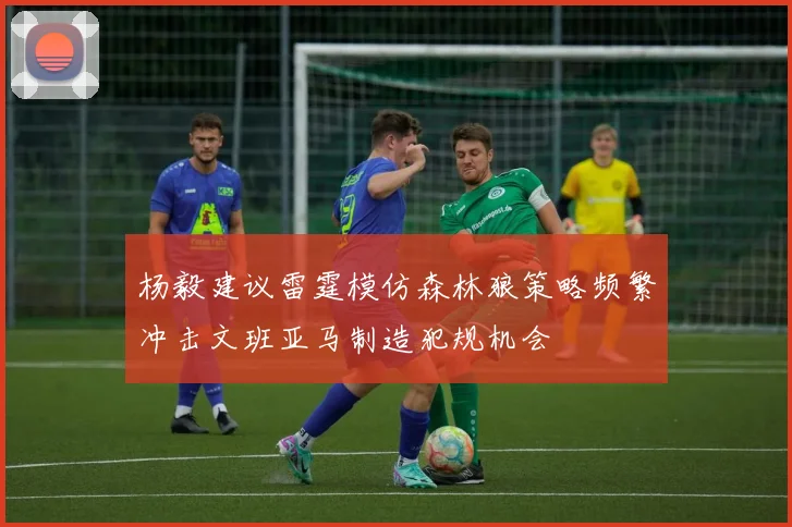 杨毅建议雷霆模仿森林狼策略频繁冲击文班亚马制造犯规机会