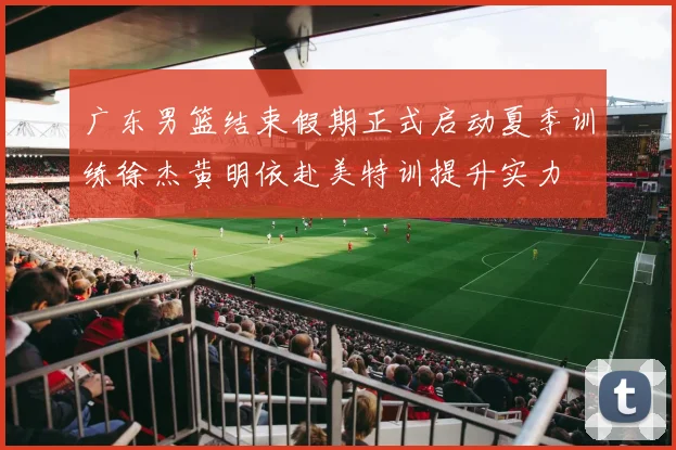 广东男篮结束假期正式启动夏季训练徐杰黄明依赴美特训提升实力