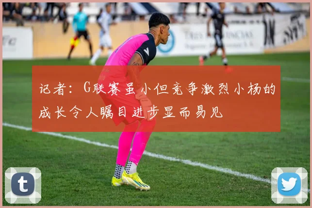 记者：G联赛虽小但竞争激烈小杨的成长令人瞩目进步显而易见