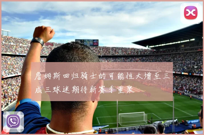 詹姆斯回归骑士的可能性大增至三成三球迷期待新赛季重聚