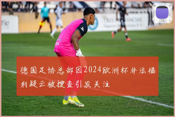 德国足协总部因2024欧洲杯非法福利疑云被搜查引发关注