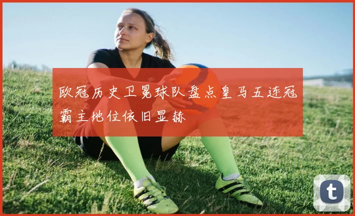 欧冠历史卫冕球队盘点皇马五连冠霸主地位依旧显赫