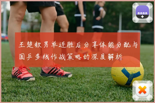 王楚钦男单连胜后分享体能分配与国乒多线作战策略的深度解析