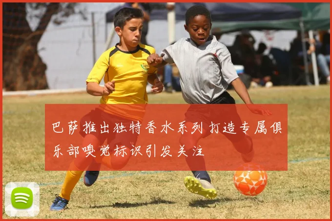 巴萨推出独特香水系列打造专属俱乐部嗅觉标识引发关注