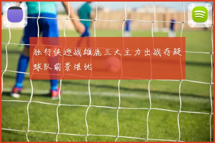 独行侠迎战雄鹿三大主力出战存疑球队前景堪忧