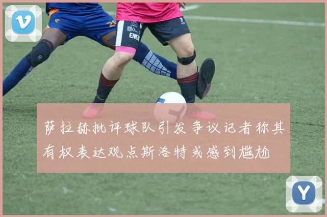 萨拉赫批评球队引发争议记者称其有权表达观点斯洛特或感到尴尬