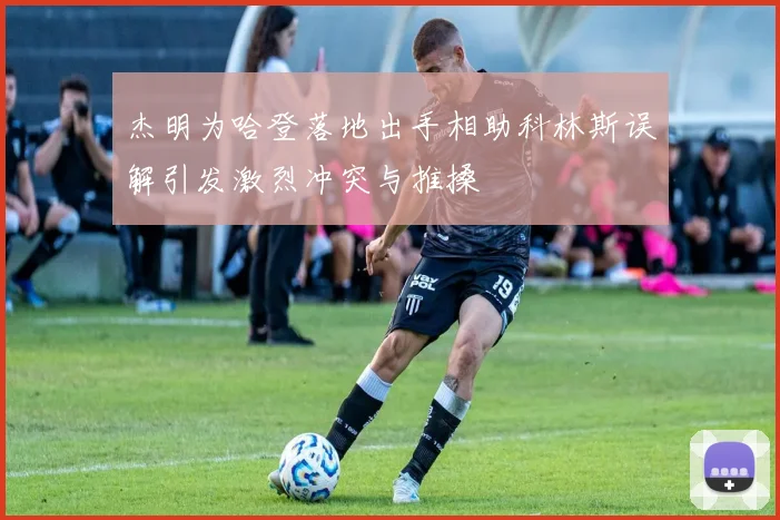 杰明为哈登落地出手相助科林斯误解引发激烈冲突与推搡