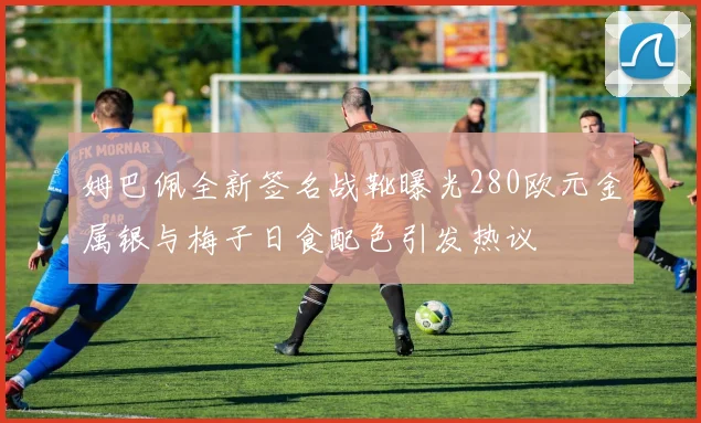姆巴佩全新签名战靴曝光280欧元金属银与梅子日食配色引发热议