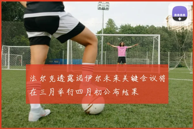 法尔克透露诺伊尔未来关键会议将在三月举行四月初公布结果