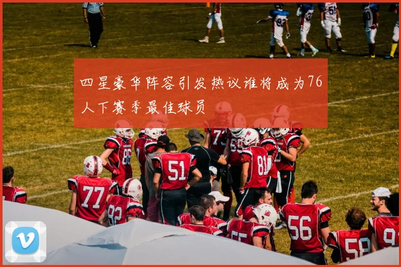 四星豪华阵容引发热议谁将成为76人下赛季最佳球员