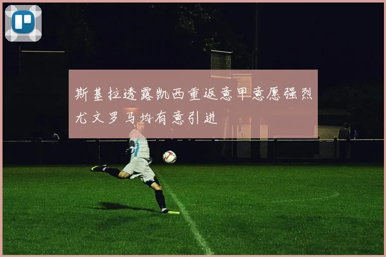 斯基拉透露凯西重返意甲意愿强烈尤文罗马均有意引进