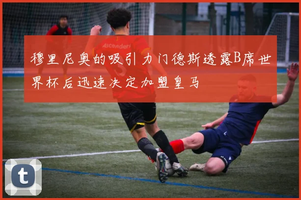 穆里尼奥的吸引力门德斯透露B席世界杯后迅速决定加盟皇马
