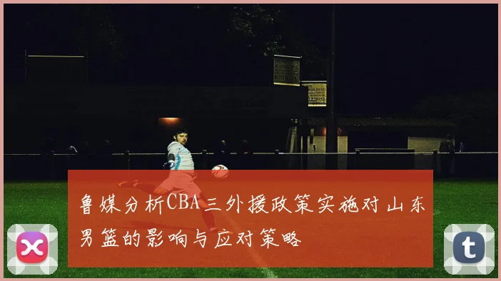鲁媒分析CBA三外援政策实施对山东男篮的影响与应对策略