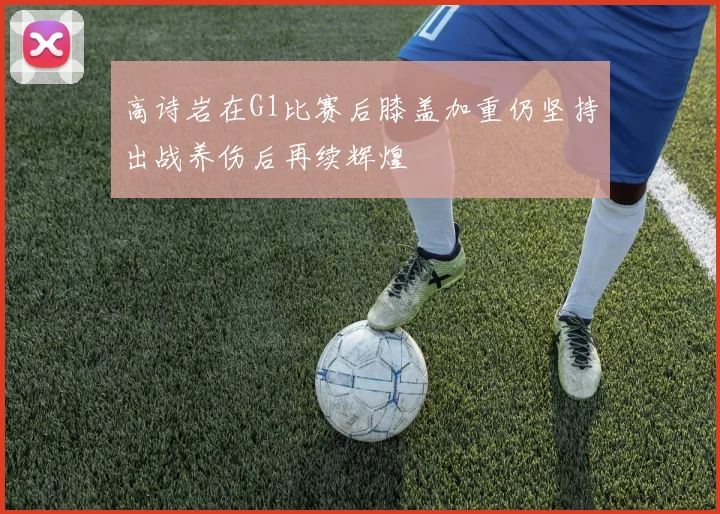 高诗岩在G1比赛后膝盖加重仍坚持出战养伤后再续辉煌