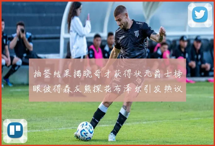 抽签结果揭晓奇才获得状元爵士榜眼彼得森灰熊探花布泽尔引发热议