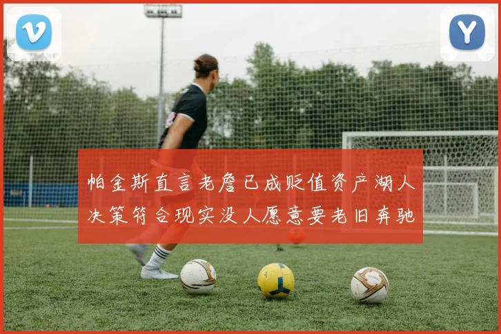 帕金斯直言老詹已成贬值资产湖人决策符合现实没人愿意要老旧奔驰